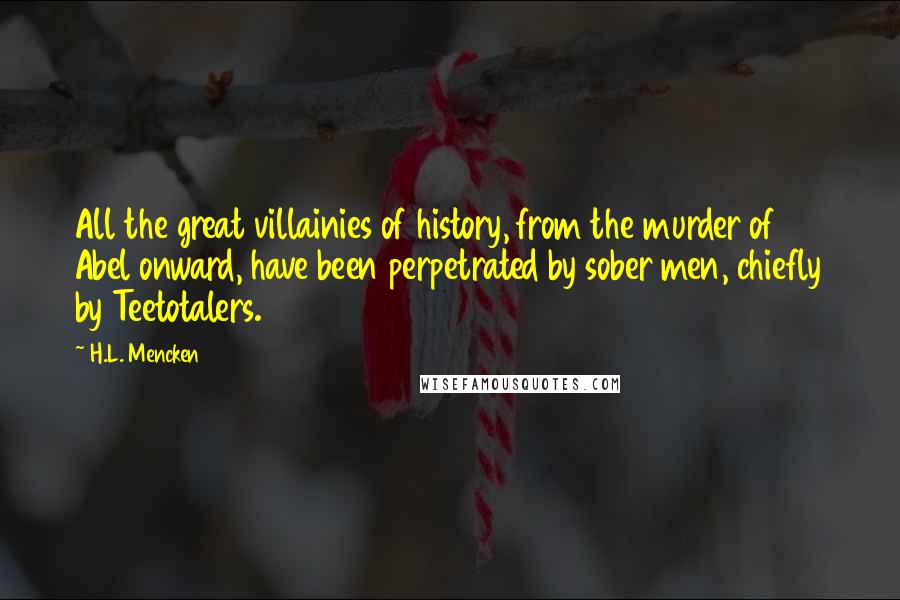 H.L. Mencken Quotes: All the great villainies of history, from the murder of Abel onward, have been perpetrated by sober men, chiefly by Teetotalers.
