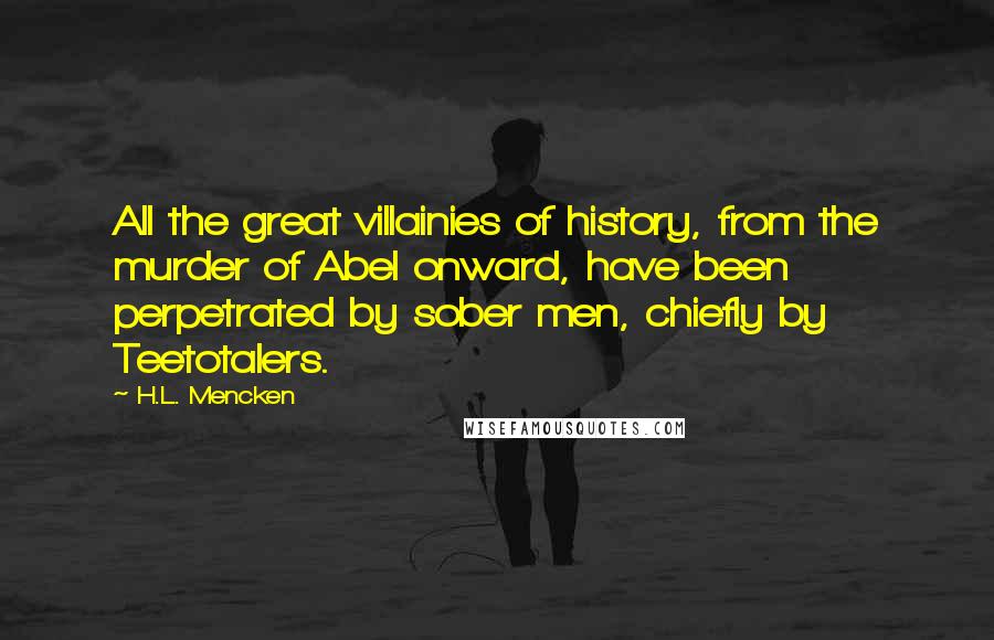 H.L. Mencken Quotes: All the great villainies of history, from the murder of Abel onward, have been perpetrated by sober men, chiefly by Teetotalers.