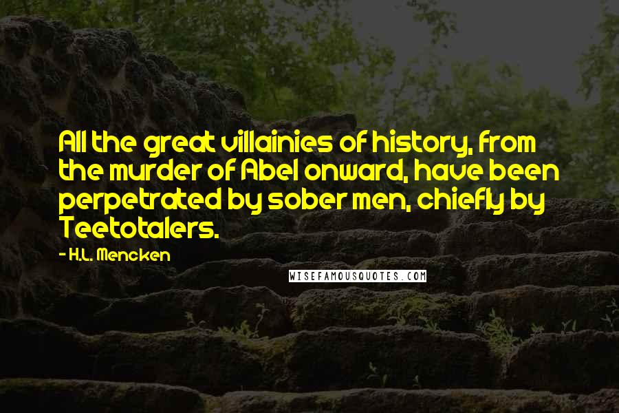 H.L. Mencken Quotes: All the great villainies of history, from the murder of Abel onward, have been perpetrated by sober men, chiefly by Teetotalers.