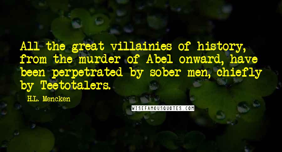 H.L. Mencken Quotes: All the great villainies of history, from the murder of Abel onward, have been perpetrated by sober men, chiefly by Teetotalers.