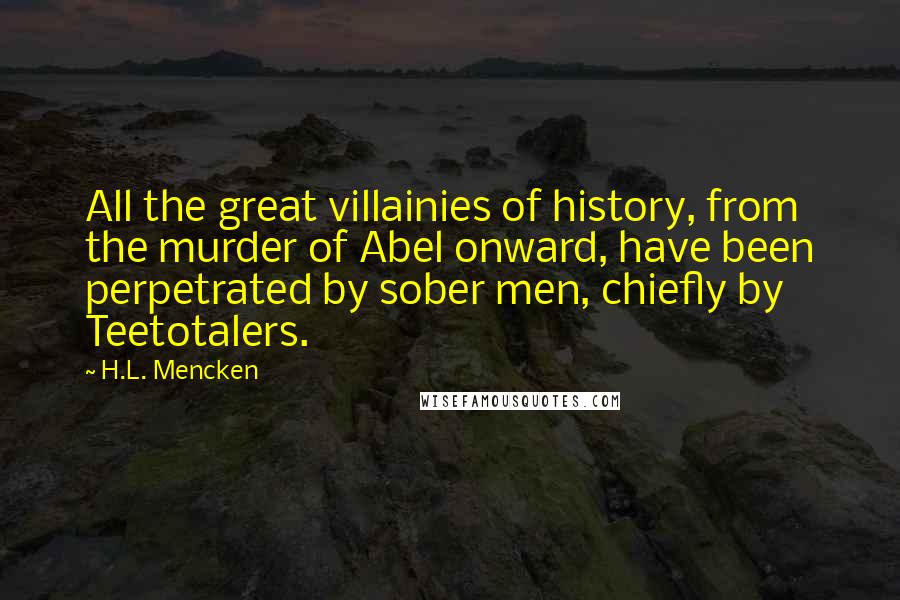 H.L. Mencken Quotes: All the great villainies of history, from the murder of Abel onward, have been perpetrated by sober men, chiefly by Teetotalers.
