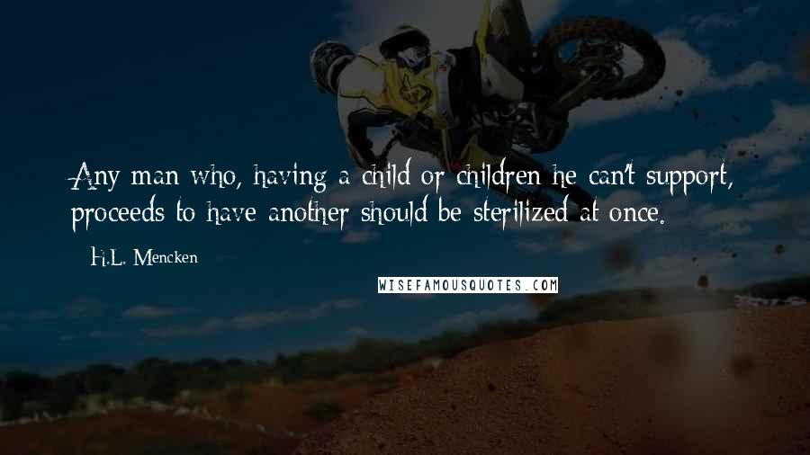 H.L. Mencken Quotes: Any man who, having a child or children he can't support, proceeds to have another should be sterilized at once.
