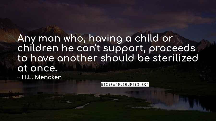 H.L. Mencken Quotes: Any man who, having a child or children he can't support, proceeds to have another should be sterilized at once.