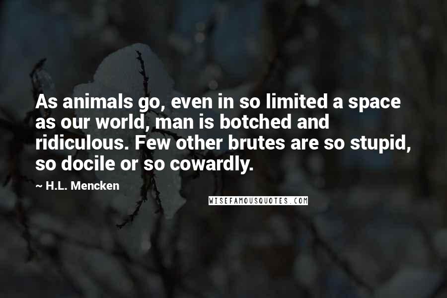 H.L. Mencken Quotes: As animals go, even in so limited a space as our world, man is botched and ridiculous. Few other brutes are so stupid, so docile or so cowardly.