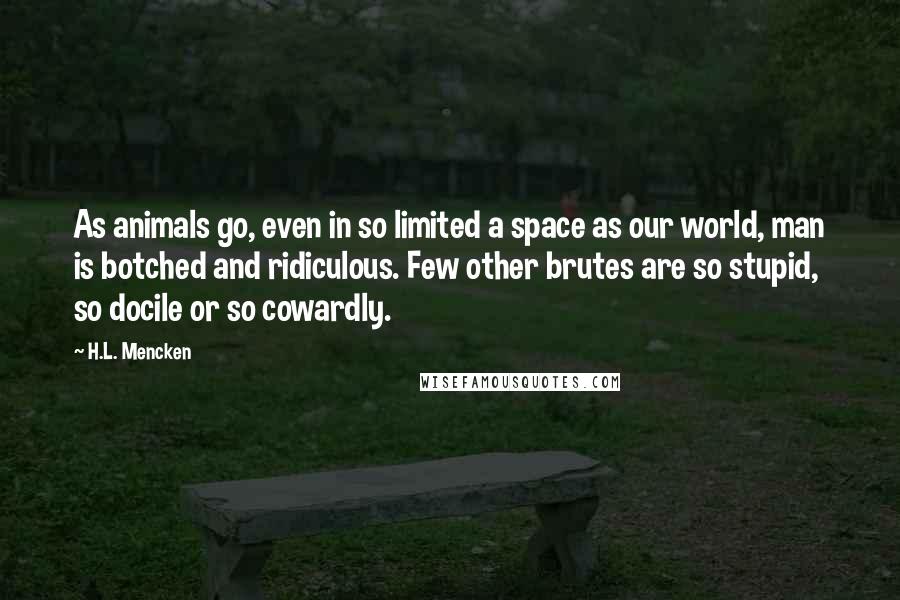 H.L. Mencken Quotes: As animals go, even in so limited a space as our world, man is botched and ridiculous. Few other brutes are so stupid, so docile or so cowardly.