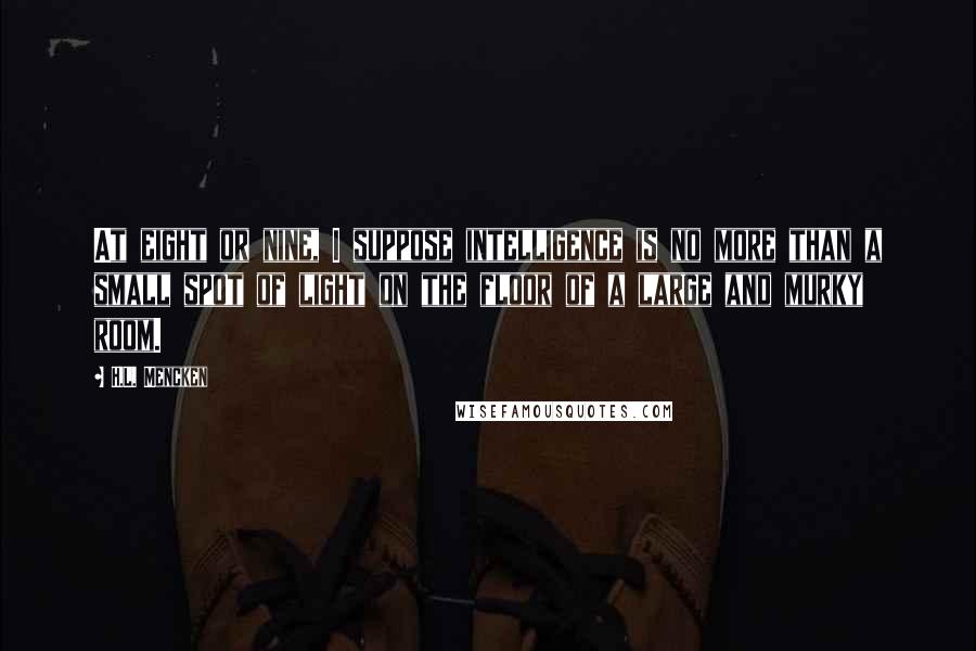 H.L. Mencken Quotes: At eight or nine, I suppose intelligence is no more than a small spot of light on the floor of a large and murky room.