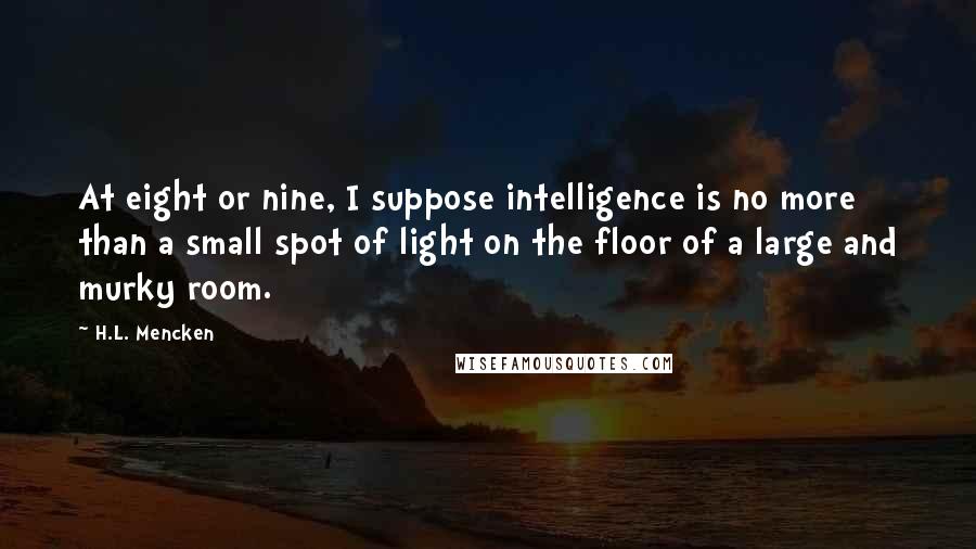 H.L. Mencken Quotes: At eight or nine, I suppose intelligence is no more than a small spot of light on the floor of a large and murky room.