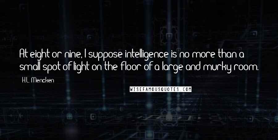 H.L. Mencken Quotes: At eight or nine, I suppose intelligence is no more than a small spot of light on the floor of a large and murky room.