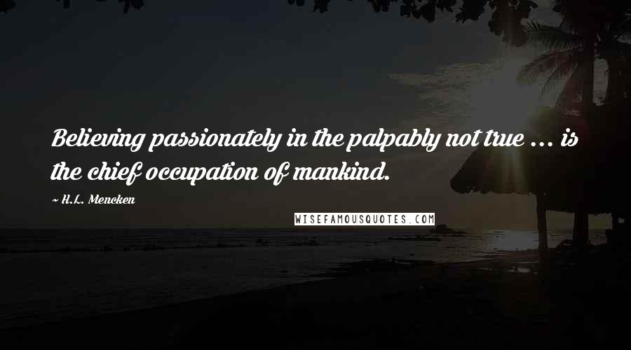 H.L. Mencken Quotes: Believing passionately in the palpably not true ... is the chief occupation of mankind.