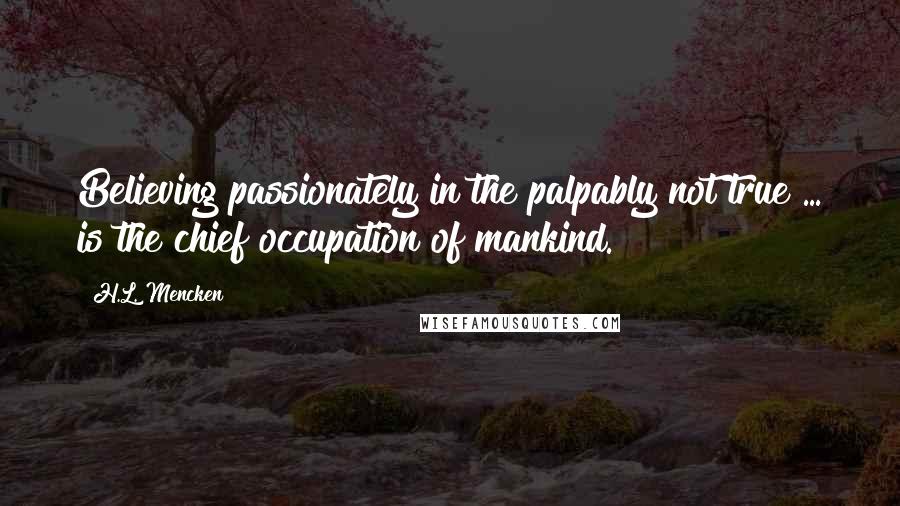 H.L. Mencken Quotes: Believing passionately in the palpably not true ... is the chief occupation of mankind.