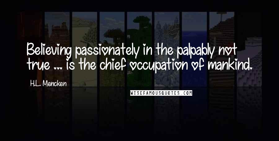 H.L. Mencken Quotes: Believing passionately in the palpably not true ... is the chief occupation of mankind.