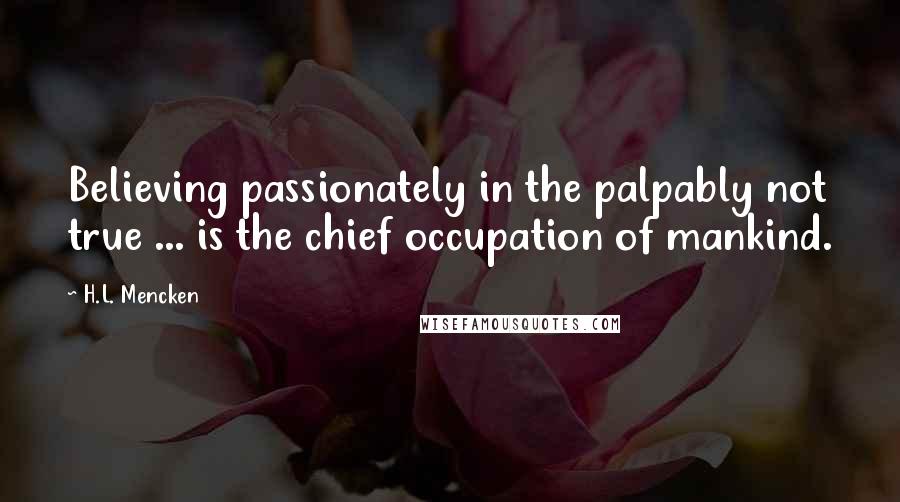 H.L. Mencken Quotes: Believing passionately in the palpably not true ... is the chief occupation of mankind.