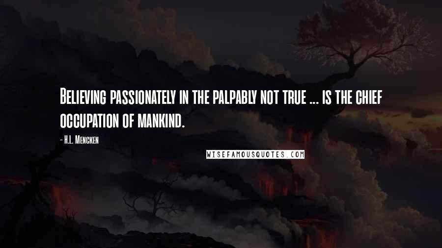 H.L. Mencken Quotes: Believing passionately in the palpably not true ... is the chief occupation of mankind.