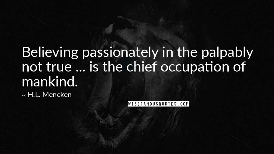 H.L. Mencken Quotes: Believing passionately in the palpably not true ... is the chief occupation of mankind.