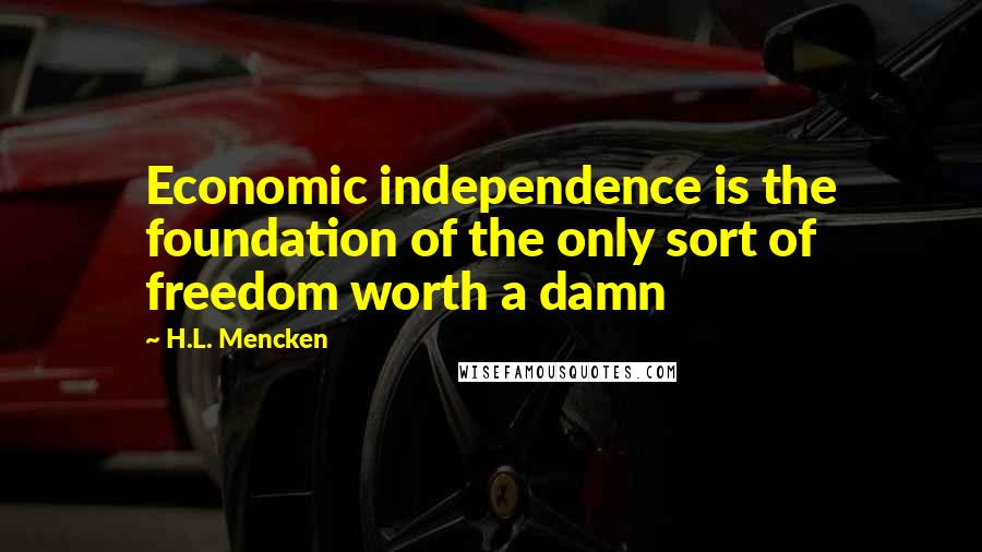 H.L. Mencken Quotes: Economic independence is the foundation of the only sort of freedom worth a damn