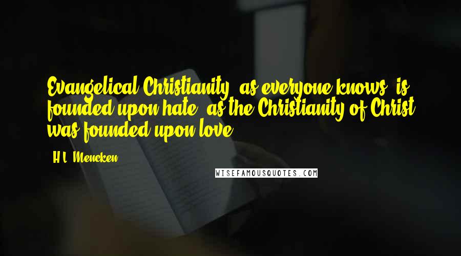 H.L. Mencken Quotes: Evangelical Christianity, as everyone knows, is founded upon hate, as the Christianity of Christ was founded upon love.