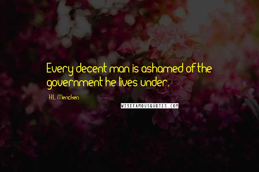 H.L. Mencken Quotes: Every decent man is ashamed of the government he lives under.