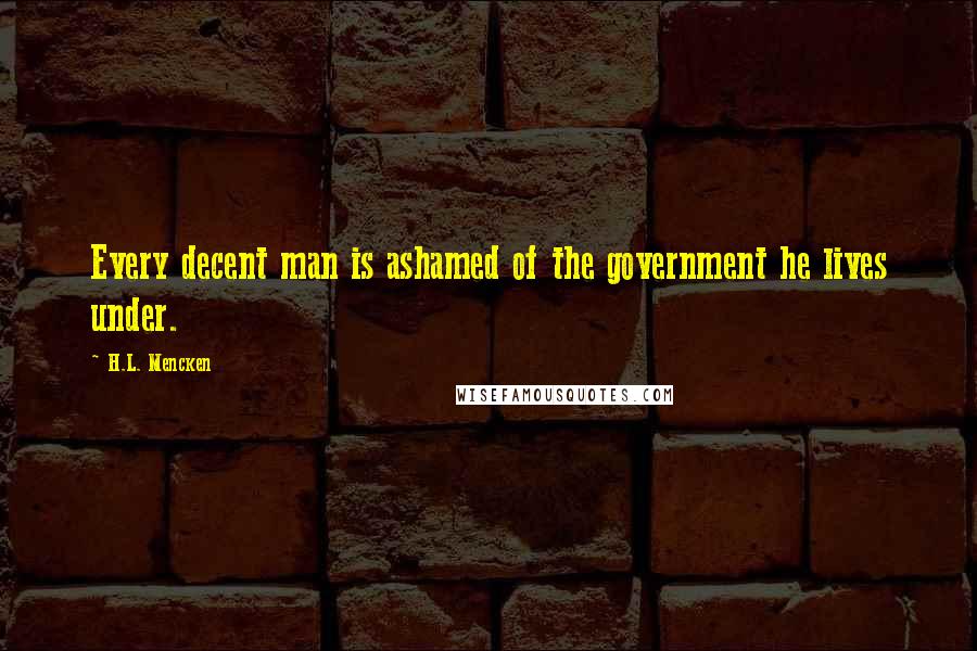 H.L. Mencken Quotes: Every decent man is ashamed of the government he lives under.