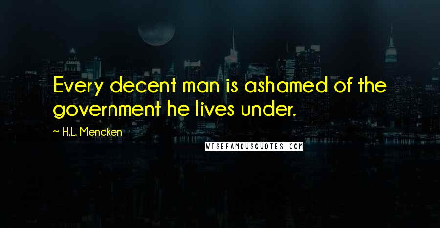 H.L. Mencken Quotes: Every decent man is ashamed of the government he lives under.