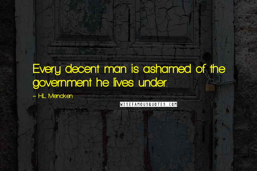 H.L. Mencken Quotes: Every decent man is ashamed of the government he lives under.