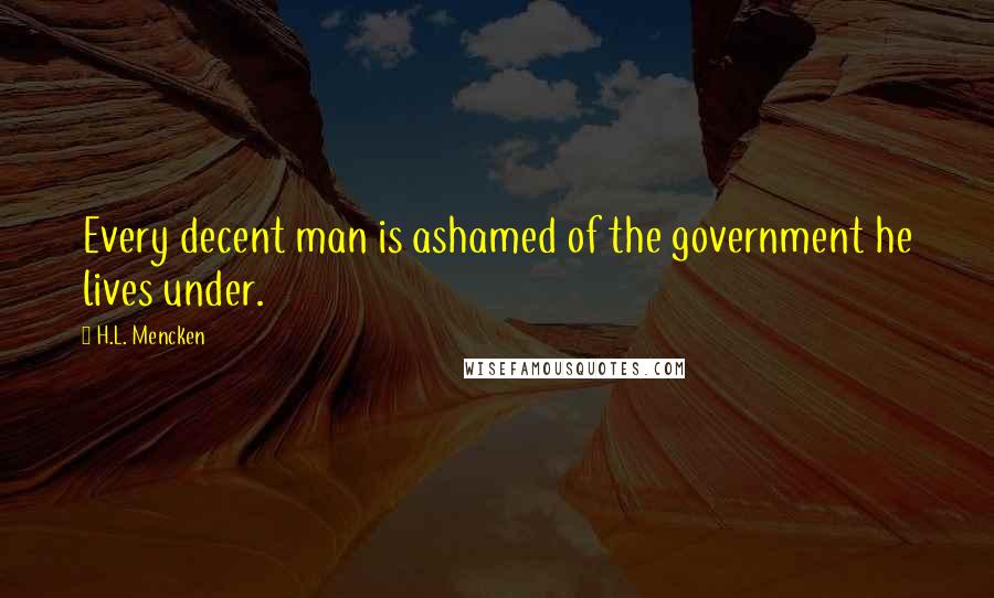 H.L. Mencken Quotes: Every decent man is ashamed of the government he lives under.
