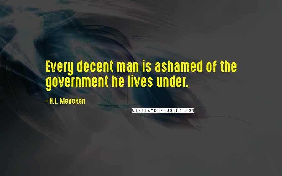 H.L. Mencken Quotes: Every decent man is ashamed of the government he lives under.