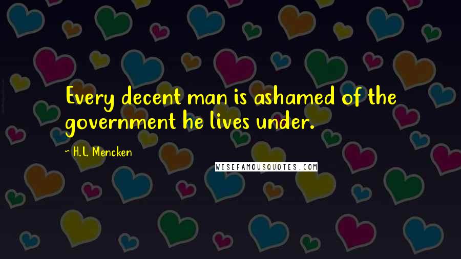 H.L. Mencken Quotes: Every decent man is ashamed of the government he lives under.