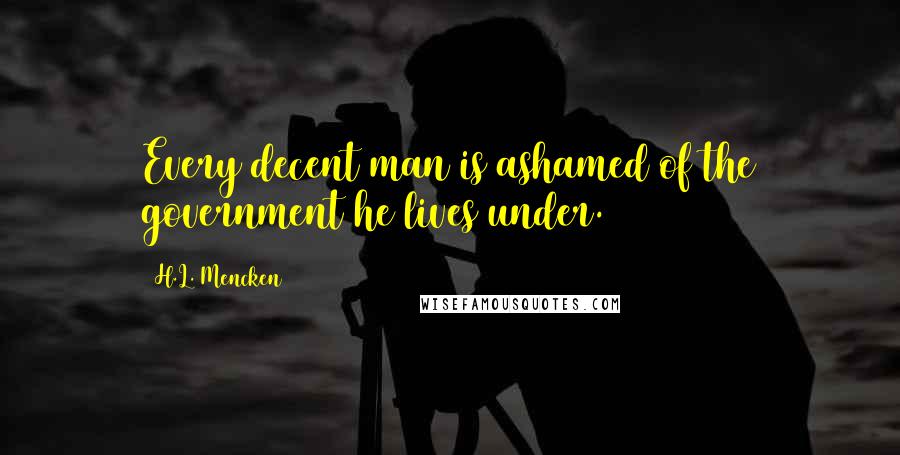 H.L. Mencken Quotes: Every decent man is ashamed of the government he lives under.