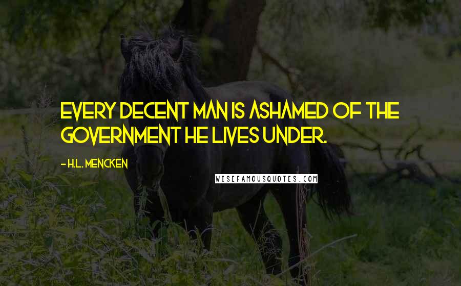 H.L. Mencken Quotes: Every decent man is ashamed of the government he lives under.