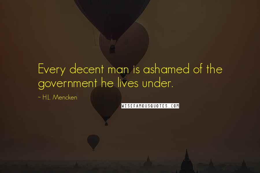 H.L. Mencken Quotes: Every decent man is ashamed of the government he lives under.