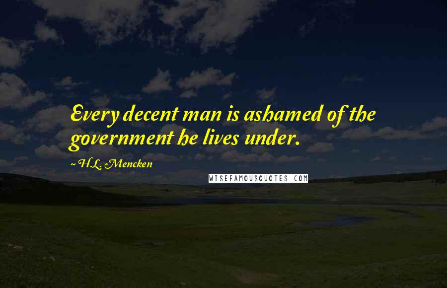H.L. Mencken Quotes: Every decent man is ashamed of the government he lives under.