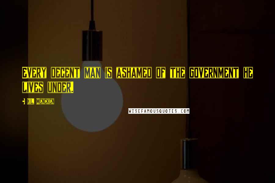 H.L. Mencken Quotes: Every decent man is ashamed of the government he lives under.