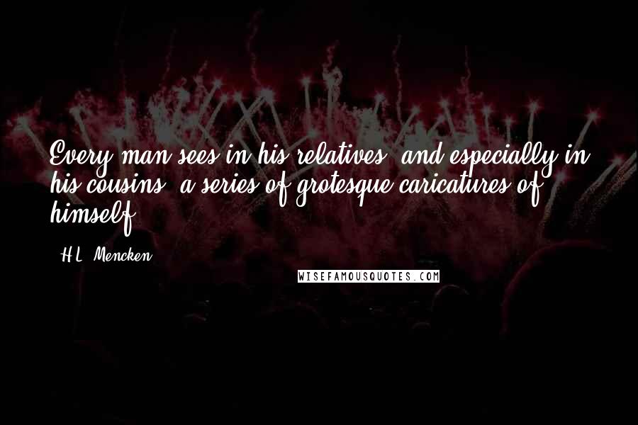H.L. Mencken Quotes: Every man sees in his relatives, and especially in his cousins, a series of grotesque caricatures of himself.