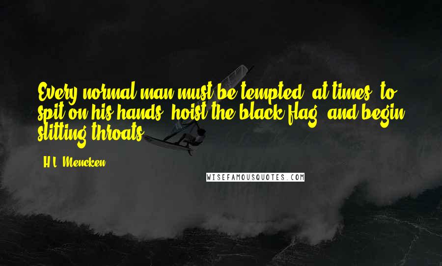 H.L. Mencken Quotes: Every normal man must be tempted, at times, to spit on his hands, hoist the black flag, and begin slitting throats.