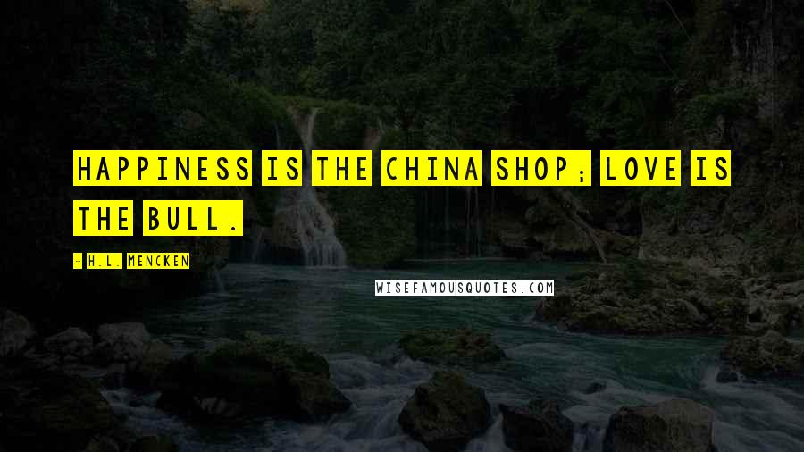 H.L. Mencken Quotes: Happiness is the china shop; love is the bull.