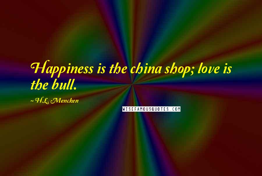 H.L. Mencken Quotes: Happiness is the china shop; love is the bull.