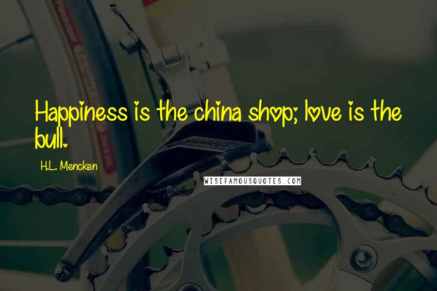 H.L. Mencken Quotes: Happiness is the china shop; love is the bull.