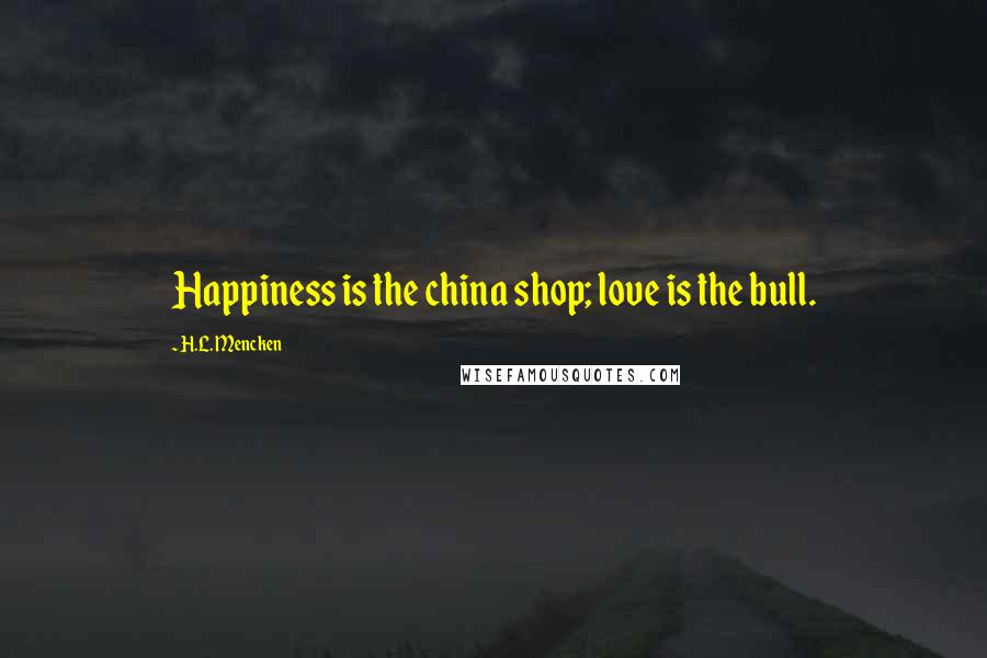 H.L. Mencken Quotes: Happiness is the china shop; love is the bull.