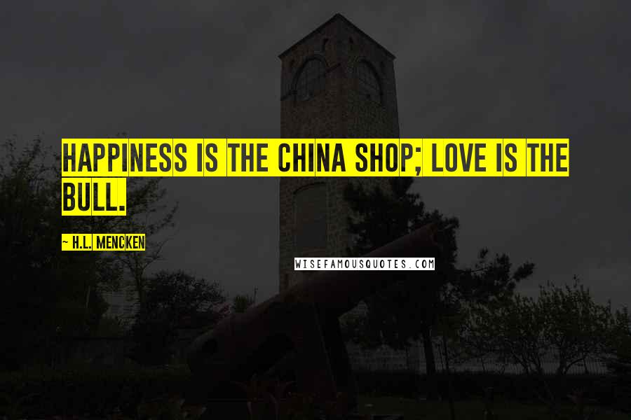 H.L. Mencken Quotes: Happiness is the china shop; love is the bull.