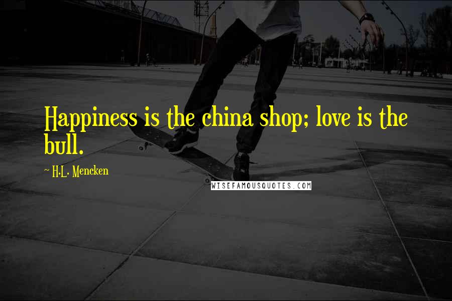 H.L. Mencken Quotes: Happiness is the china shop; love is the bull.