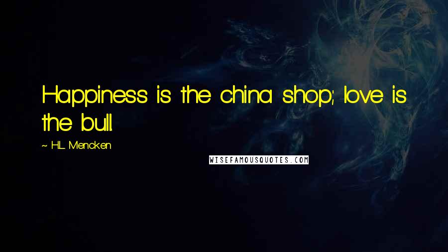 H.L. Mencken Quotes: Happiness is the china shop; love is the bull.