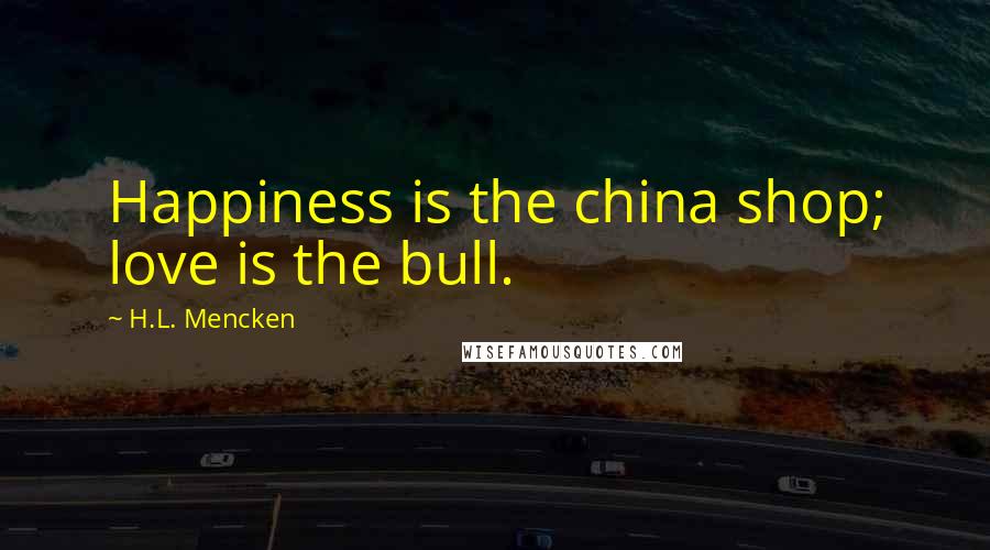 H.L. Mencken Quotes: Happiness is the china shop; love is the bull.