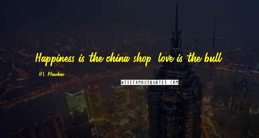 H.L. Mencken Quotes: Happiness is the china shop; love is the bull.