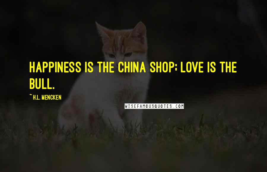 H.L. Mencken Quotes: Happiness is the china shop; love is the bull.