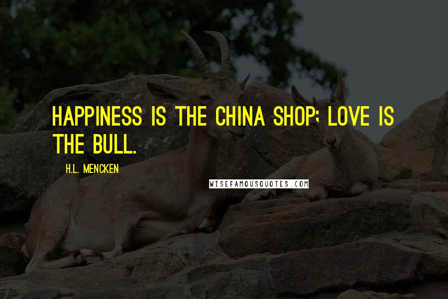 H.L. Mencken Quotes: Happiness is the china shop; love is the bull.