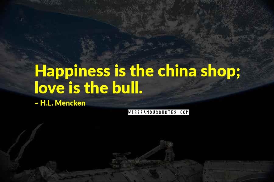 H.L. Mencken Quotes: Happiness is the china shop; love is the bull.