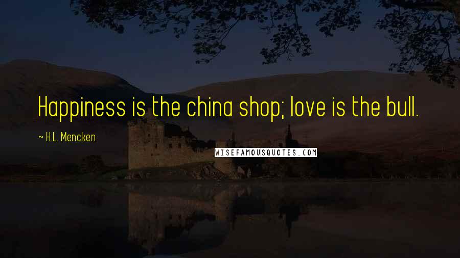 H.L. Mencken Quotes: Happiness is the china shop; love is the bull.