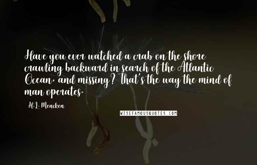 H.L. Mencken Quotes: Have you ever watched a crab on the shore crawling backward in search of the Atlantic Ocean, and missing? That's the way the mind of man operates.