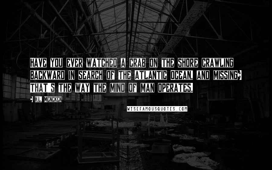 H.L. Mencken Quotes: Have you ever watched a crab on the shore crawling backward in search of the Atlantic Ocean, and missing? That's the way the mind of man operates.