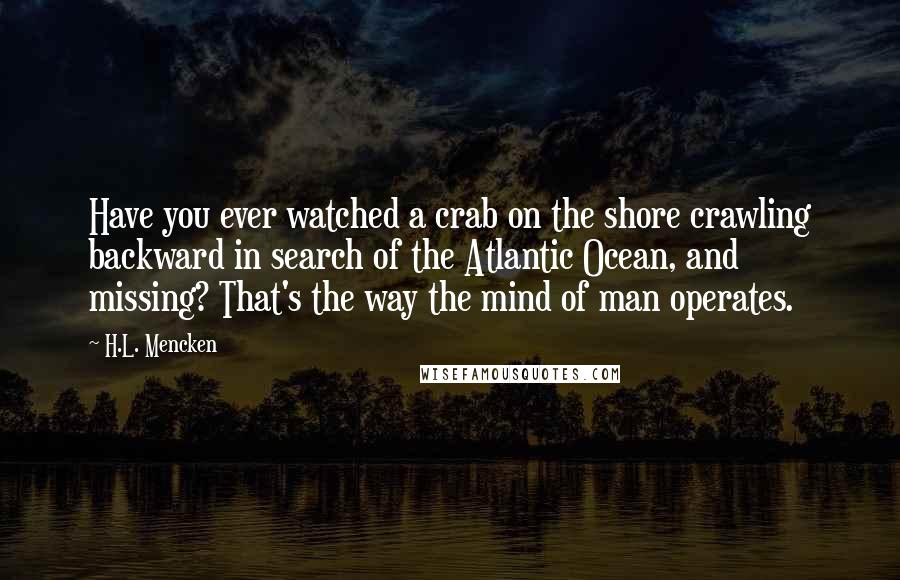 H.L. Mencken Quotes: Have you ever watched a crab on the shore crawling backward in search of the Atlantic Ocean, and missing? That's the way the mind of man operates.